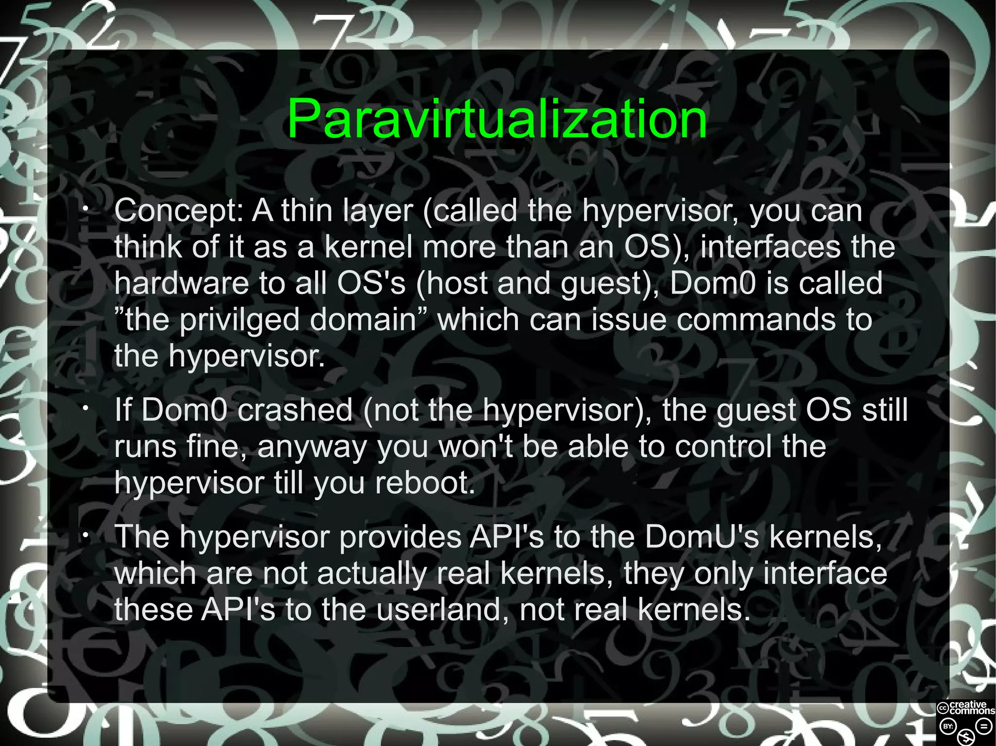 Paravirtualization
•

Concept: A thin layer (called the hypervisor, you can
think of it as a kernel more than an OS), interfaces the
hardware to all OS's (host and guest), Dom0 is called
”the privilged domain” which can issue commands to
the hypervisor.

•

If Dom0 crashed (not the hypervisor), the guest OS still
runs fine, anyway you won't be able to control the
hypervisor till you reboot.

•

The hypervisor provides API's to the DomU's kernels,
which are not actually real kernels, they only interface
these API's to the userland, not real kernels.

 