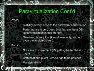 Paravirtualization Cont'd
•

Pros:
–
–

Performance is very good (nothing can beat OSlevel virtualizatin in this matter).

–

•

Stability is very close to the hardware virtualization.

Overhead is very low (kernel level only, and not
even a complete kernel).

Cons:
–

–

Both host and guest kernels has to be patched.

–
•

Not easy to implement (it's getting better these
days).
Maintainability.

Example: Xen project by Linux

 