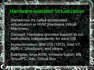Hardware-assisted Virtualization
•

Sometimes it's called accelerated
virtualization or HVM (Hardware Virtual
Machines).

•

Concept: Hardware provides support to run
instructions independently for each OS.

•

Implementation: IBM 370 (1972), Intel VT,
AMD-V, UltraSparc, and others.

•

Examples: linux KVM, Vmware fusion, M$
VirtualPC, Xen, Virtual Box.

 