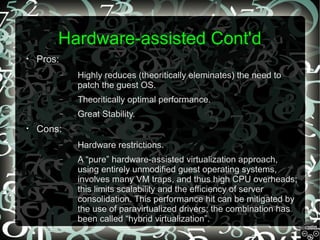 Hardware-assisted Cont'd
•

Pros:
–

–

Theoritically optimal performance.

–
•

Highly reduces (theoritically eleminates) the need to
patch the guest OS.
Great Stability.

Cons:
–

Hardware restrictions.

–

A “pure” hardware-assisted virtualization approach,
using entirely unmodified guest operating systems,
involves many VM traps, and thus high CPU overheads;
this limits scalability and the efficiency of server
consolidation. This performance hit can be mitigated by
the use of paravirtualized drivers; the combination has
been called “hybrid virtualization”.

 