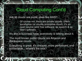 Cloud Computing Cont'd
•

Are all clouds are public ones like AWS?
–

Of course not, there are private clouds, check
eucalyptus (or ubuntu enterprise cloud), it's an
open source (and free software, as speech & as
beer) software.

•

It's also a business hype, everybody is talking about it.

•

The most known public clouds are Amazon and
Rackspace clouds.

•

Everything is great, it's cheaper, more performant, and
sustainable... where's the trick?

 