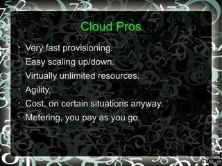 Cloud Pros
•

Very fast provisioning.

•

Easy scaling up/down.

•

Virtually unlimited resources.

•

Agility.

•

Cost, on certain situations anyway.

•

Metering, you pay as you go.

 