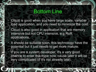 Bottom Line
•

Cloud is good when you have large scale, variable
load application, and you need to minimize the cost.

•

Cloud is also good in application that are memory
intensive but not CPU intensive, e.g RoR
applications.

•

It should be suitable soon, this technology have the
potential but it just needs to get more mature.

•

If you are a system developer, it's a very good
chance to enter this hype now, cause later it will be
very complicated (if it's not already late).

 