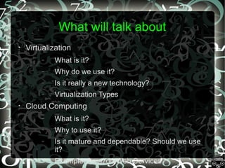 What will talk about
•

Virtualization
–
–

Why do we use it?

–

Is it really a new technology?

–
•

What is it?

Virtualization Types

Cloud Computing
–

What is it?

–

Why to use it?

–

Is it mature and dependable? Should we use
it?

–

Example: Amazon Web Services

 