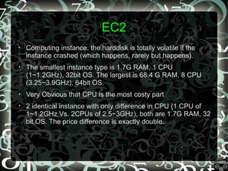 EC2
•

Computing instance, the harddisk is totally volatile if the
instance crashed (which happens, rarely but happens).

•

The smallest instance type is 1.7G RAM, 1 CPU
(1~1.2GHz), 32bit OS. The largest is 68.4 G RAM, 8 CPU
(3.25~3.9GHz), 64bit OS.

•

Very Obvious that CPU is the most costy part

•

2 identical instance with only difference in CPU (1 CPU of
1~1.2GHz Vs. 2CPUs of 2.5~3GHz), both are 1.7G RAM, 32
bit OS. The price difference is exactly double.

 