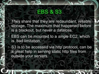 EBS & S3
•

They share that they are redaundant, reliable
storage. The maximum that happened before
is a blackout, but never a dataloss.

•

EBS can be mounted to a single EC2, which
is bad limitation.

•

S3 is to be accessed via http protocol, can be
a great help in serving static http files from
outside your servers.

 