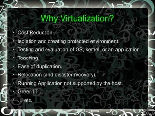 Why Virtualization?
•

Cost Reduction.

•

Isolation and creating protected environment.

•

Testing and evaluation of OS, kernel, or an application.

•

Teaching.

•

Ease of duplication.

•

Relocation (and disaster recovery).

•

Running Application not supported by the host.

•

Green IT.

•

… etc.

 