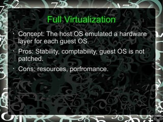 Full Virtualization
•

Concept: The host OS emulated a hardware
layer for each guest OS.

•

Pros: Stability, comptability, guest OS is not
patched.

•

Cons: resources, porfromance.

 