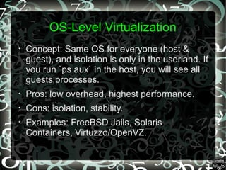 OS-Level Virtualization
•

Concept: Same OS for everyone (host &
guest), and isolation is only in the userland. If
you run `ps aux` in the host, you will see all
guests processes.

•

Pros: low overhead, highest performance.

•

Cons: isolation, stability.

•

Examples: FreeBSD Jails, Solaris
Containers, Virtuzzo/OpenVZ.

 
