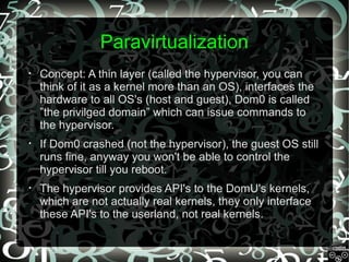 Paravirtualization
•

Concept: A thin layer (called the hypervisor, you can
think of it as a kernel more than an OS), interfaces the
hardware to all OS's (host and guest), Dom0 is called
”the privilged domain” which can issue commands to
the hypervisor.

•

If Dom0 crashed (not the hypervisor), the guest OS still
runs fine, anyway you won't be able to control the
hypervisor till you reboot.

•

The hypervisor provides API's to the DomU's kernels,
which are not actually real kernels, they only interface
these API's to the userland, not real kernels.

 
