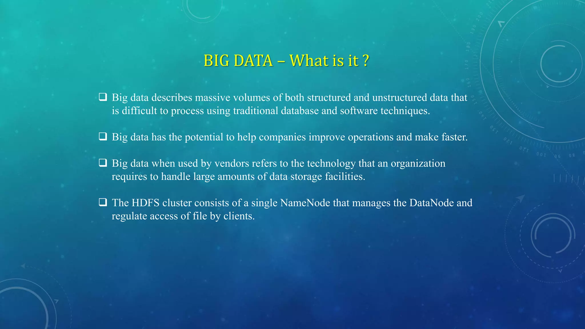 BIG DATA – What is it ?
 Big data describes massive volumes of both structured and unstructured data that
is difficult to process using traditional database and software techniques.
 Big data has the potential to help companies improve operations and make faster.
 Big data when used by vendors refers to the technology that an organization
requires to handle large amounts of data storage facilities.
 The HDFS cluster consists of a single NameNode that manages the DataNode and
regulate access of file by clients.
 