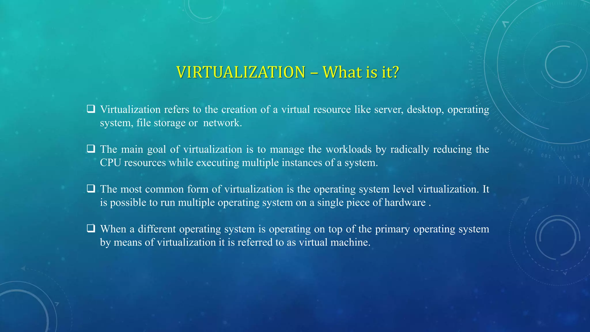 VIRTUALIZATION – What is it?
 Virtualization refers to the creation of a virtual resource like server, desktop, operating
system, file storage or network.
 The main goal of virtualization is to manage the workloads by radically reducing the
CPU resources while executing multiple instances of a system.
 The most common form of virtualization is the operating system level virtualization. It
is possible to run multiple operating system on a single piece of hardware .
 When a different operating system is operating on top of the primary operating system
by means of virtualization it is referred to as virtual machine.
 
