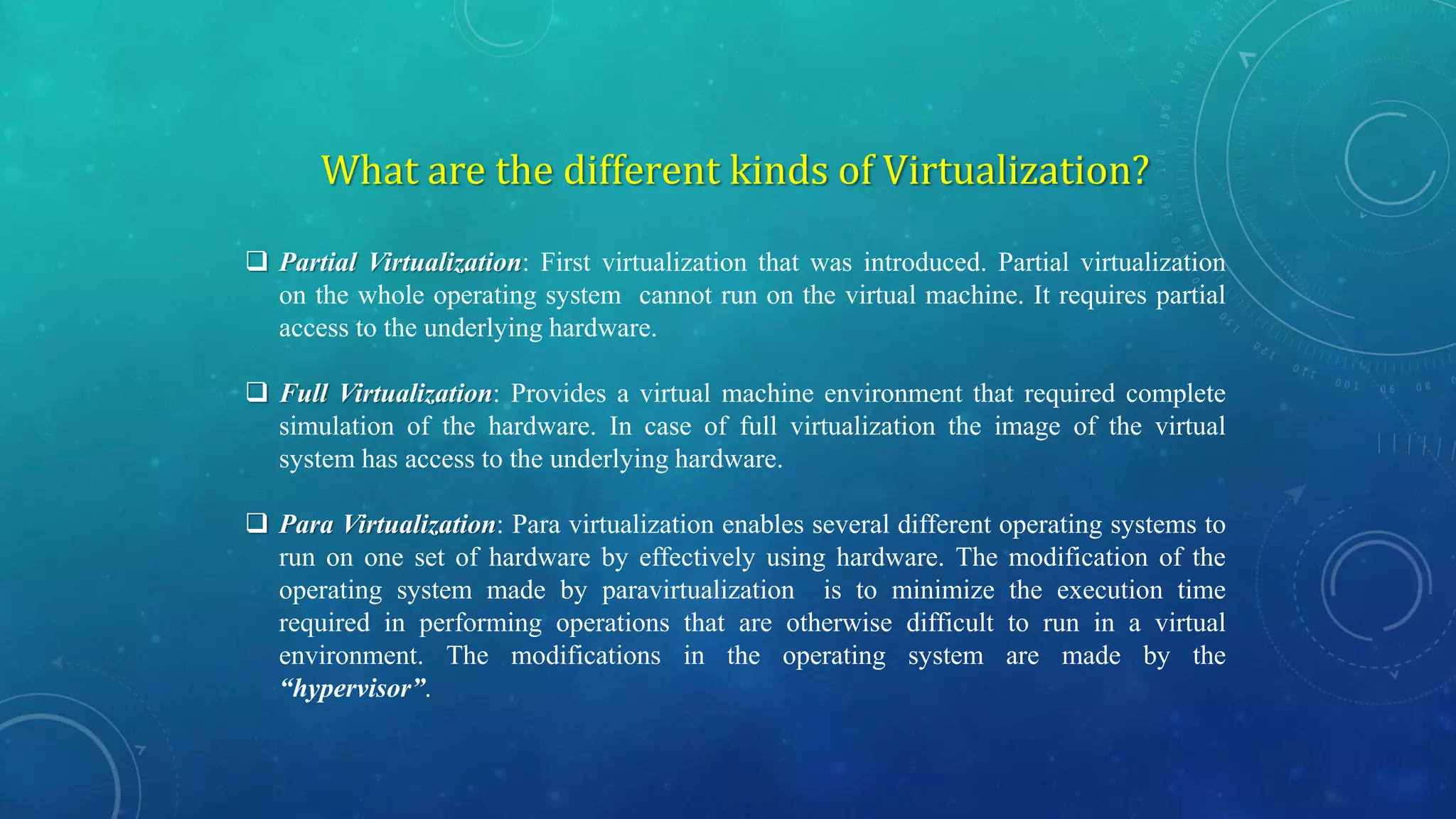What are the different kinds of Virtualization?
 Partial Virtualization: First virtualization that was introduced. Partial virtualization
on the whole operating system cannot run on the virtual machine. It requires partial
access to the underlying hardware.
 Full Virtualization: Provides a virtual machine environment that required complete
simulation of the hardware. In case of full virtualization the image of the virtual
system has access to the underlying hardware.
 Para Virtualization: Para virtualization enables several different operating systems to
run on one set of hardware by effectively using hardware. The modification of the
operating system made by paravirtualization is to minimize the execution time
required in performing operations that are otherwise difficult to run in a virtual
environment. The modifications in the operating system are made by the
“hypervisor”.
 
