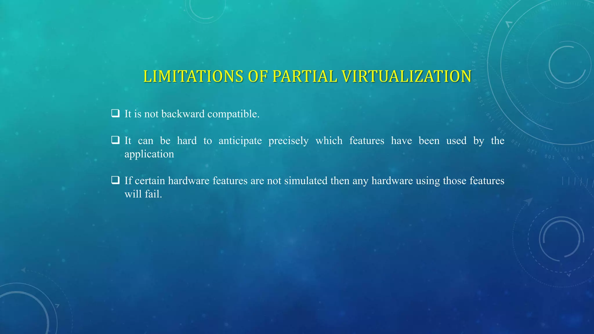 LIMITATIONS OF PARTIAL VIRTUALIZATION
 It is not backward compatible.
 It can be hard to anticipate precisely which features have been used by the
application
 If certain hardware features are not simulated then any hardware using those features
will fail.
 