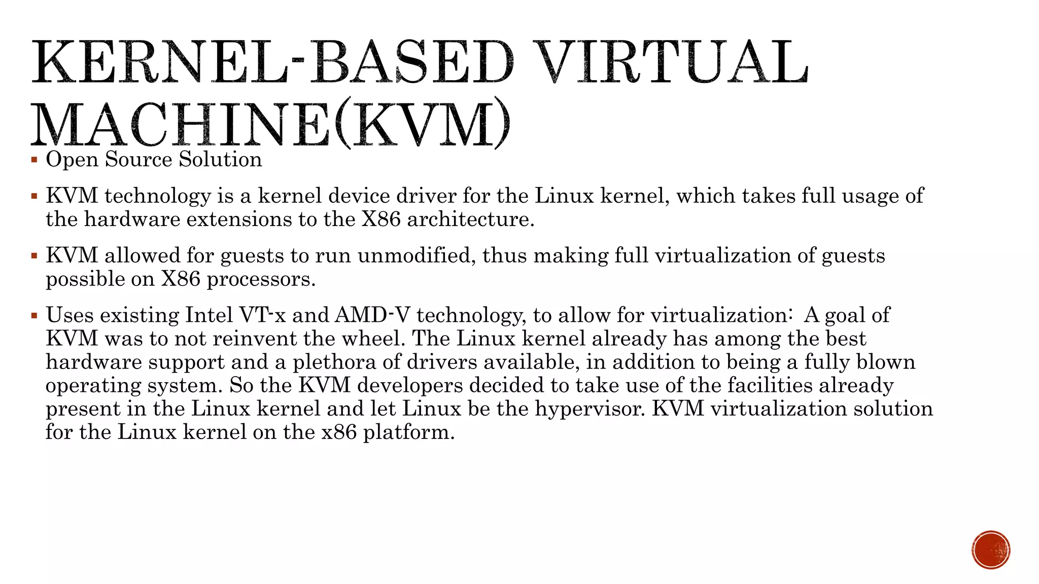  Open Source Solution
 KVM technology is a kernel device driver for the Linux kernel, which takes full usage of
the hardware extensions to the X86 architecture.
 KVM allowed for guests to run unmodified, thus making full virtualization of guests
possible on X86 processors.
 Uses existing Intel VT-x and AMD-V technology, to allow for virtualization: A goal of
KVM was to not reinvent the wheel. The Linux kernel already has among the best
hardware support and a plethora of drivers available, in addition to being a fully blown
operating system. So the KVM developers decided to take use of the facilities already
present in the Linux kernel and let Linux be the hypervisor. KVM virtualization solution
for the Linux kernel on the x86 platform.
 
