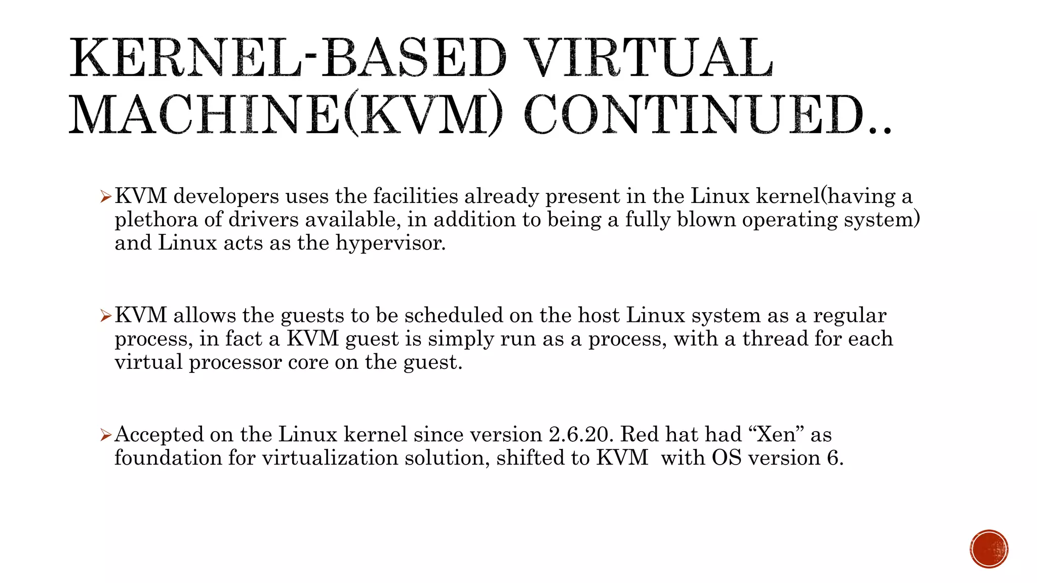 KVM developers uses the facilities already present in the Linux kernel(having a
plethora of drivers available, in addition to being a fully blown operating system)
and Linux acts as the hypervisor.
KVM allows the guests to be scheduled on the host Linux system as a regular
process, in fact a KVM guest is simply run as a process, with a thread for each
virtual processor core on the guest.
Accepted on the Linux kernel since version 2.6.20. Red hat had “Xen” as
foundation for virtualization solution, shifted to KVM with OS version 6.
 