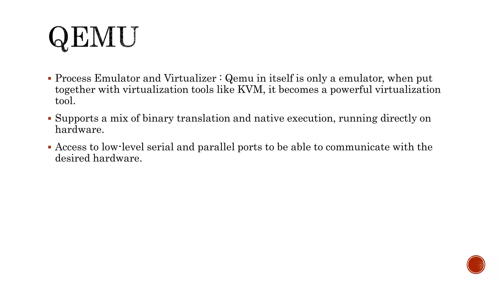  Process Emulator and Virtualizer : Qemu in itself is only a emulator, when put
together with virtualization tools like KVM, it becomes a powerful virtualization
tool.
 Supports a mix of binary translation and native execution, running directly on
hardware.
 Access to low-level serial and parallel ports to be able to communicate with the
desired hardware.
 