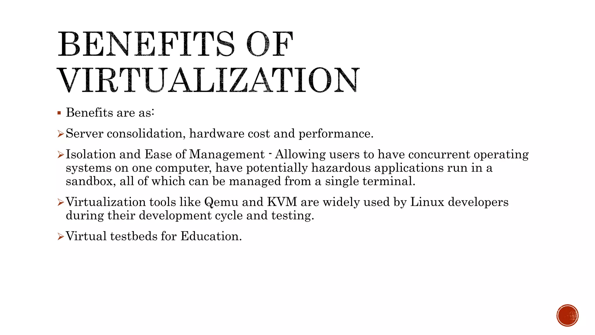  Benefits are as:
Server consolidation, hardware cost and performance.
Isolation and Ease of Management - Allowing users to have concurrent operating
systems on one computer, have potentially hazardous applications run in a
sandbox, all of which can be managed from a single terminal.
Virtualization tools like Qemu and KVM are widely used by Linux developers
during their development cycle and testing.
Virtual testbeds for Education.
 