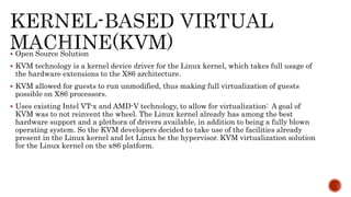 Open Source Solution
 KVM technology is a kernel device driver for the Linux kernel, which takes full usage of
the hardware extensions to the X86 architecture.
 KVM allowed for guests to run unmodified, thus making full virtualization of guests
possible on X86 processors.
 Uses existing Intel VT-x and AMD-V technology, to allow for virtualization: A goal of
KVM was to not reinvent the wheel. The Linux kernel already has among the best
hardware support and a plethora of drivers available, in addition to being a fully blown
operating system. So the KVM developers decided to take use of the facilities already
present in the Linux kernel and let Linux be the hypervisor. KVM virtualization solution
for the Linux kernel on the x86 platform.
 