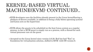 KVM developers uses the facilities already present in the Linux kernel(having a
plethora of drivers available, in addition to being a fully blown operating system)
and Linux acts as the hypervisor.
KVM allows the guests to be scheduled on the host Linux system as a regular
process, in fact a KVM guest is simply run as a process, with a thread for each
virtual processor core on the guest.
Accepted on the Linux kernel since version 2.6.20. Red hat had “Xen” as
foundation for virtualization solution, shifted to KVM with OS version 6.
 