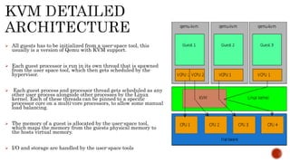  All guests has to be initialized from a user-space tool, this
usually is a version of Qemu with KVM support.
 Each guest processor is run in its own thread that is spawned
from the user space tool, which then gets scheduled by the
hypervisor.
 Each guest process and processor thread gets scheduled as any
other user process alongside other processes by the Linux
kernel. Each of these threads can be pinned to a specific
processor core on a multi-core processors, to allow some manual
load balancing.
 The memory of a guest is allocated by the user-space tool,
which maps the memory from the guests physical memory to
the hosts virtual memory.
 I/O and storage are handled by the user-space tools
 