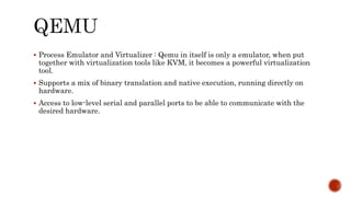  Process Emulator and Virtualizer : Qemu in itself is only a emulator, when put
together with virtualization tools like KVM, it becomes a powerful virtualization
tool.
 Supports a mix of binary translation and native execution, running directly on
hardware.
 Access to low-level serial and parallel ports to be able to communicate with the
desired hardware.
 