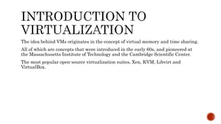The idea behind VMs originates in the concept of virtual memory and time sharing.
All of which are concepts that were introduced in the early 60s, and pioneered at
the Massachusetts Institute of Technology and the Cambridge Scientific Center.
The most popular open-source virtualization suites, Xen, KVM, Libvirt and
VirtualBox.
 
