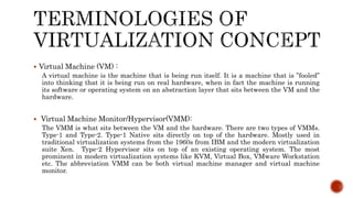  Virtual Machine (VM) :
A virtual machine is the machine that is being run itself. It is a machine that is ”fooled”
into thinking that it is being run on real hardware, when in fact the machine is running
its software or operating system on an abstraction layer that sits between the VM and the
hardware.
 Virtual Machine Monitor/Hypervisor(VMM):
The VMM is what sits between the VM and the hardware. There are two types of VMMs.
Type-1 and Type-2. Type-1 Native sits directly on top of the hardware. Mostly used in
traditional virtualization systems from the 1960s from IBM and the modern virtualization
suite Xen. Type-2 Hypervisor sits on top of an existing operating system. The most
prominent in modern virtualization systems like KVM, Virtual Box, VMware Workstation
etc. The abbreviation VMM can be both virtual machine manager and virtual machine
monitor.
 