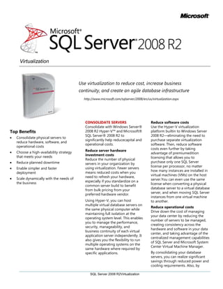 Use virtualization to reduce cost, increase business continuity, and create an agile database infrastructure<br />http://www.microsoft.com/sqlserver/2008/en/us/virtualization.aspx <br />-431800205740Top Benefits Consolidate physical servers to reduce hardware, software, and operational costsChoose a high-availability strategy that meets your needsReduce planned downtimeEnable simpler and faster deploymentScale dynamically with the needs of the business00Top Benefits Consolidate physical servers to reduce hardware, software, and operational costsChoose a high-availability strategy that meets your needsReduce planned downtimeEnable simpler and faster deploymentScale dynamically with the needs of the business<br />CONSOLIDATE SERVERS<br />Consolidate with Windows Server® 2008 R2 Hyper-V™ and Microsoft® SQL Server® 2008 R2 to significantly help reduce capital and operational costs.<br />Reduce server hardware investment costs<br />Reduce the number of physical servers in your organization by using virtualization. Fewer servers means reduced costs when you need to refresh your hardware, especially if you standardize on a common server build to benefit from bulk pricing from your preferred hardware vendor.<br />Using Hyper-V, you can host multiple virtual database servers on the same physical computer while maintaining full isolation at the operating system level. This enables you to manage the performance, security, manageability, and business continuity of each virtual application server independently. It also gives you the flexibility to run multiple operating systems on the same hardware where required by specific applications.<br />Reduce software costs<br />Use the Hyper-V virtualization platform built in to Windows Server 2008 R2—eliminating the need to purchase separate virtualization software. Then, reduce software costs even further by taking advantage of premium edition licensing that allows you to purchase only one SQL Server license per processor, no matter how many instances are installed in virtual machines (VMs) on the host server. You can even use the same license when converting a physical database server to a virtual database server, and when moving SQL Server instances from one virtual machine to another.<br />Reduce operational costs<br />Drive down the cost of managing your data center by reducing the number of servers to be managed, creating consistency across the hardware and software in your data center, and taking advantage of the centralized management capabilities of SQL Server and Microsoft System Center Virtual Machine Manager.<br />By consolidating your database servers, you can realize significant savings through reduced power and cooling requirements. Also, by standardizing on new, more efficient hardware, you can gain efficiencies —helping you save money and reduce your organization’s impact on the environment. Standardizing and rationalizing the software in use in your data center can also reduce training costs and increase the workload capacity of your existing IT staff. The physical space saved by reducing the number of servers can result in further savings by eliminating the need to increase data center space as your applications grow.<br />ENSURE BUSINESS CONTINUITY <br />Help protect revenue by ensuring business continuity and minimizing planned and unplanned downtime for your applications.<br />Choose the high-availability solution that meets your needs<br />Virtualization enables easy-to-implement, high-availability techniques such as the ability to recover quickly from a backup of a virtual hard disk (VHD) or to protect a server running Hyper-V by using host clustering. For even greater availability, you can use SQL Server always-on technologies to implement guest clustering in a virtualized database server to help protect from failure at the SQL Server instance level, and database mirroring to help ensure availability in the event of a shared disk failure.<br />Simplify cluster management<br />Manage cluster storage easily and effectively with Windows Server 2008 R2 Cluster Shared Volumes, which enable you to store multiple VHDs on a single volume/LUN, improving the speed of Live Migration. With cluster shared volumes, you can simplify VHD management by using file path names to identify VHDs, and store multiple VHDs on the same volume and still have them fail over <br />separately. VHDs can reside on the same volume/LUN as other VHDs, so the total number of LUNs that you need to maintain is reduced.<br />Reduce planned downtime<br />Increase database availability by using Live Migration to move virtual machines between host servers without incurring downtime. When a virtual machine is moved between servers, open sessions from connected users are maintained, and users do not experience any appreciable delays. This enables you to seamlessly move a database application from an overutilized server. In this way, you can avoid unplanned downtime if that server should fail due to capacity issues, and minimize planned outages by temporarily relocating a database so that you can perform maintenance on physical host servers without interrupting service. Hot-swap storage enables you to add storage to a VM without taking it offline, and guest clustering support in SQL Server 2008 R2 enables rollover patching, ensuring that downtime is minimized. <br />INCREASE AGILITY<br />Deploy, manage, and optimize database servers with the flexibility required to adapt to fast-changing business requirements.<br />Enable simpler, faster deployment<br />Simplify server provisioning by building a library of virtual machine images that can be quickly deployed as new servers are required. You can further simplify this process by using the new SQL Server Sysprep tool in SQL Server 2008 R2 to reduce the time it takes to bring a new SQL Server instance into production. Support for data-tier applications makes it easy to quickly deploy databases and their server-level dependencies. Virtual Machine Manager enables easy migration to Hyper-V by supporting fast and reliable Physical-to-Virtual (P2V) and Virtual-to-Virtual (V2V) migrations. You can also reduce deployment times for physical computers by using the ability of Windows Server 2008 R2 to boot from a VHD, removing the need to install and configure the operating system. You can deploy .vhd images of Windows Server 2008 R2 to a physical computer by using Windows Deployment Services, and then boot the computer directly from the VHD. <br />Scale dynamically with the needs of the business<br />Increase business capacity by scaling up host servers to create a greater density of virtual machines per physical host with support for up to 64 logical processors. Increase response time by taking advantage of support for memory in excess of 1 TB. Process your workloads more quickly with improved virtual machine performance, better memory management, and a database whose performance and scalability in virtual environments is comparable with that of the physical environment. Scale out applications by copying existing VMs and deploying to additional servers. Scale up quickly by moving VMs to new, more powerful host servers as application workload increases.<br />Benefit from an integrated platform<br />Take advantage of a fully supported, integrated virtualization platform that makes it easy to manage physical and virtual servers consistently across your enterprise, and enables administrators to take advantage of existing Windows management skills.<br />