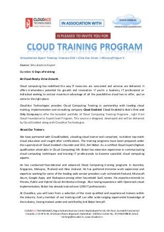 CLOUDACE TECHNOLOGIES, Regus Solitaire Business Centre (Hyderabad) Pvt Ltd, 4th Floor, Gumidelli Commercial
Complex, 1-10-39 to 44, Old Airport Road, Begumpet, Hyderabad - 500016. Contact No. +91 9000798810, Email:
trainings@cloudace.in, www.cloudace.in
Virtualization Expert Training: Vmware ESXi + Citrix Xen Server + Microsoft Hyper V
Course: Virtualization Expert
Duration: 6 Days of training
Be Cloud-Ready. Drive Growth.
Cloud computing has redefined the way IT resources are consumed and services are delivered. It
offers tremendous potential for growth and innovation. If you’re a business, IT professional or
individual seeking to extract maximum advantage of all the possibilities cloud has to offer, you’ve
come to the right place.
CloudAce Technologies provides Cloud Computing Training in partnership with leading cloud
training, implementation and consulting company Cloud Enabled. Cloud Enabled is Asia's First and
Only Company to offer the broadest portfolio of Cloud Computing Training Programs , right from
Cloud Foundation to Expert level Program. This course is designed, developed and will be delivered
by Cloud Enabled along with CloudAce Technologies.
About Our Trainers
We have partnered with CloudEnabled, a leading cloud trainer and consultant, to deliver top-notch
cloud education and sought-after certifications. The training programs have been prepared under
the supervision of Cloud Enabled’s Founder and CEO, Anil Bidari. As a certified Cloud Expert (highest
qualification attainable in Cloud Computing) Mr. Bidari has extensive experience in communicating
cloud computing techniques and training IT professionals to become specialist cloud computing
experts.
He has conducted foundational and advanced Cloud Computing training programs in Australia,
Singapore, Malaysia, Thailand and New Zealand. He has gathered immense work experience and
expertise working for some of the leading web service providers such as Hewlett Packard, Microsoft
Azure, Google Apps, and Rackspace among other household SaaS names. His expertise extends to
Private, Public and Hybrid Cloud Architecture Design. Also having experience with Openstack cloud
implementation, Bidari has already trained over 1200 IT professionals.
At CloudAce, you will learn from a selection of the most qualified and experienced trainers within
the industry. Every member of our training staff can offer wide-ranging experiential knowledge of
the industry, having trained under and certified by Anil Bidari himself.
 