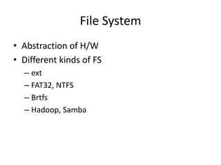 File System
• Abstraction of H/W
• Different kinds of FS
  – ext
  – FAT32, NTFS
  – Brtfs
  – Hadoop, Samba
 