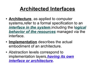 Architected Interfaces
●

●

●

Architecture, as applied to computer
systems,refer to a formal specification to an
interface in the system,including the logical
behavior of the resources managed via the
interface.
Implementation describes the actual
embodiment of an architecture.
Abstraction levels correspond to
implementation layers,having its own
interface or architecture.

 