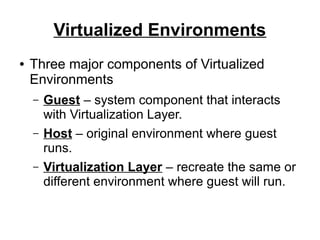 Virtualized Environments
●

Three major components of Virtualized
Environments
–
–
–

Guest – system component that interacts
with Virtualization Layer.
Host – original environment where guest
runs.
Virtualization Layer – recreate the same or
different environment where guest will run.

 