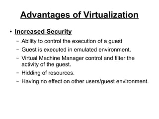 Advantages of Virtualization
●

Increased Security
–

Ability to control the execution of a guest

–

Guest is executed in emulated environment.

–

Virtual Machine Manager control and filter the
activity of the guest.

–

Hidding of resources.

–

Having no effect on other users/guest environment.

 
