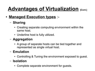 Advantages of Virtualization [Cont.]
●

Managed Execution types :–

Sharing
●

●

–

Aggregation
●

–

A group of separate hosts can be tied together and
represented as single virtual host.

Emulation
●

–

Creating separate computing environment within the
same host.
Underline host is fully utilized.

Controlling & Tuning the environment exposed to guest.

Isolation
●

Complete separate environment for guests.

 