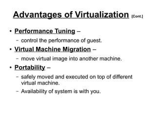 Advantages of Virtualization [Cont.]
●

Performance Tuning –
–

●

Virtual Machine Migration –
–

●

control the performance of guest.
move virtual image into another machine.

Portability –
–

safely moved and executed on top of different
virtual machine.

–

Availability of system is with you.

 