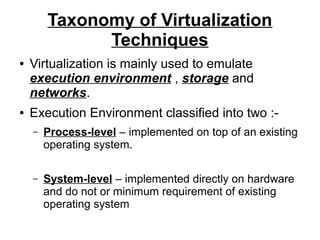 Taxonomy of Virtualization
Techniques
●

●

Virtualization is mainly used to emulate
execution environment , storage and
networks.
Execution Environment classified into two :–

Process-level – implemented on top of an existing
operating system.

–

System-level – implemented directly on hardware
and do not or minimum requirement of existing
operating system

 