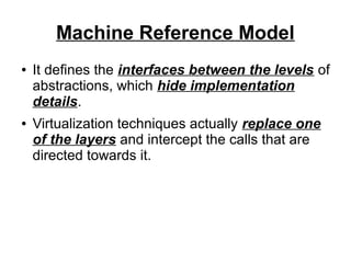 Machine Reference Model
●

●

It defines the interfaces between the levels of
abstractions, which hide implementation
details.
Virtualization techniques actually replace one
of the layers and intercept the calls that are
directed towards it.

 