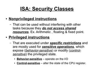 ISA: Security Classes
●

Nonprivileged instructions
–

●

That can be used without interfering with other
tasks because they do not access shared
resources. Ex. Arithmetic , floating & fixed point.

Privileged instructions
–

That are executed under specific restrictions and
are mostly used for sensitive operations, which
expose (behavior-sensitive) or modify (controlsensitive) the privileged state.
●
●

Behavior-sensitive – operate on the I/O
Control-sensitive – alter the state of the CPU register.

 