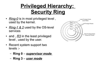 Privileged Hierarchy:
Security Ring
●

●

●

●

Ring-0 is in most privileged level ,
used by the kernel.
Ring-1 & 2 used by the OS-level
services
and , R3 in the least privileged
level , used by the user.
Recent system support two
levels :–

Ring 0 – supervisor mode

–

Ring 3 – user mode

 