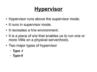 Hypervisor
●

Hypervisor runs above the supervisor mode.

●

It runs in supervisor mode.

●

It recreates a h/w environment.

●

●

It is a piece of s/w that enables us to run one or
more VMs on a physical server(host).
Two major types of hypervisor
–

Type -I

–

Type-II

 