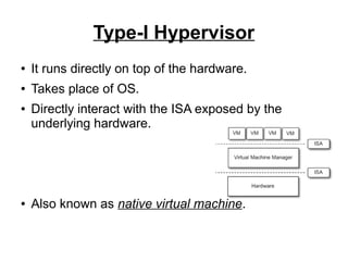 Type-I Hypervisor
●

It runs directly on top of the hardware.

●

Takes place of OS.

●

●

Directly interact with the ISA exposed by the
underlying hardware.

Also known as native virtual machine.

 