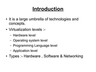 Introduction
●

●

It is a large umbrella of technologies and
concepts.
Virtualization levels :–
–

Operating system level

–

Programming Language level

–
●

Hardware level

Application level

Types :- Hardware , Software & Networking

 