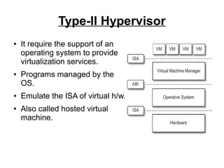 Type-II Hypervisor
●

●

●

●

It require the support of an
operating system to provide
virtualization services.
Programs managed by the
OS.
Emulate the ISA of virtual h/w.
Also called hosted virtual
machine.

 