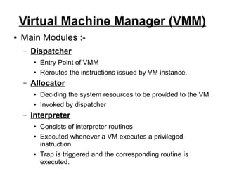 Virtual Machine Manager (VMM)
●

Main Modules :–

Dispatcher
●
●

–

Allocator
●
●

–

Entry Point of VMM
Reroutes the instructions issued by VM instance.
Deciding the system resources to be provided to the VM.
Invoked by dispatcher

Interpreter
●
●

●

Consists of interpreter routines
Executed whenever a VM executes a privileged
instruction.
Trap is triggered and the corresponding routine is
executed.

 