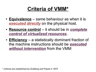 Criteria of VMM*
●

●

●

Equivalence – same behaviour as when it is
executed directly on the physical host.
Resource control – it should be in complete
control of virtualized resources.
Efficiency – a statistically dominant fraction of
the machine instructions should be executed
without intervention from the VMM

* criterias are established by Goldberg and Popek in 1974

 