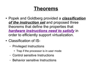 Theorems
●

●

Popek and Goldberg provided a classification
of the instruction set and proposed three
theorems that define the properties that
hardware instructions need to satisfy in
order to efficiently support virtualization.
Classification of IS–

Privileged Instructions
●

Trap if the processor is in user mode

–

Control sensitive Instructions

–

Behavior sensitive Instructions

 
