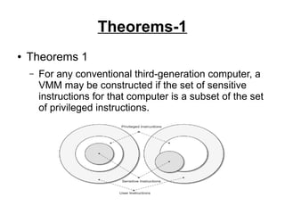 Theorems-1
●

Theorems 1
–

For any conventional third-generation computer, a
VMM may be constructed if the set of sensitive
instructions for that computer is a subset of the set
of privileged instructions.

 