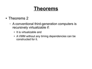 Theorems
●

Theorems 2
–

A conventional third-generation computers is
recursively virtualizable if:
●
●

It is virtualizable and
A VMM without any timing dependencies can be
constructed for it.

 