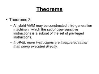 Theorems
●

Theorems 3
–

A hybrid VMM may be constructed third-generation
machine in which the set of user-sensitive
instructions is a subset of the set of privileged
instructions.

–

In HVM, more instructions are interpreted rather
than being executed directly.

 
